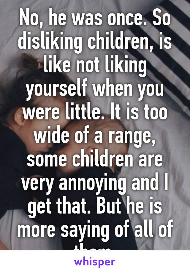 No, he was once. So disliking children, is like not liking yourself when you were little. It is too wide of a range, some children are very annoying and I get that. But he is more saying of all of them.