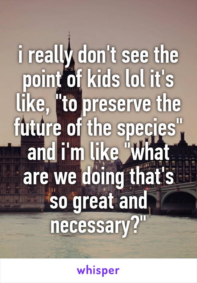 i really don't see the point of kids lol it's like, "to preserve the future of the species" and i'm like "what are we doing that's so great and necessary?"