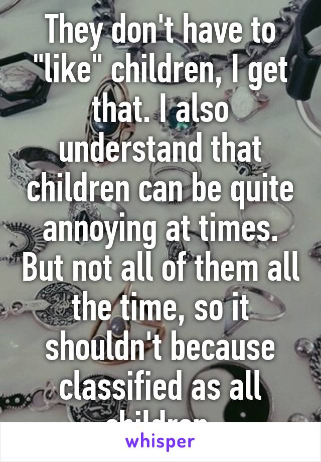 They don't have to "like" children, I get that. I also understand that children can be quite annoying at times. But not all of them all the time, so it shouldn't because classified as all children.