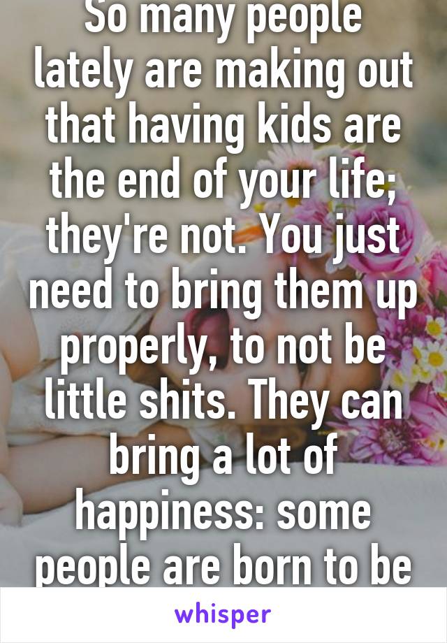 So many people lately are making out that having kids are the end of your life; they're not. You just need to bring them up properly, to not be little shits. They can bring a lot of happiness: some people are born to be parents.