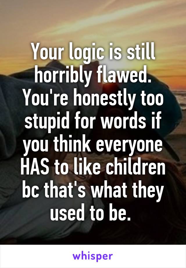 Your logic is still horribly flawed. You're honestly too stupid for words if you think everyone HAS to like children bc that's what they used to be. 