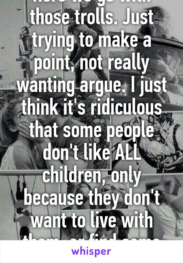 Here we go with those trolls. Just trying to make a point, not really wanting argue. I just think it's ridiculous that some people don't like ALL children, only because they don't want to live with them, or find some annoying.