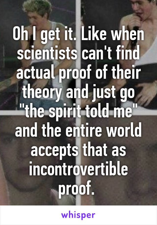 Oh I get it. Like when scientists can't find actual proof of their theory and just go "the spirit told me" and the entire world accepts that as incontrovertible proof. 