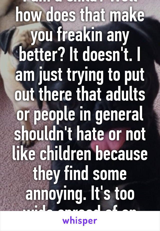 I am a child? Well how does that make you freakin any better? It doesn't. I am just trying to put out there that adults or people in general shouldn't hate or not like children because they find some annoying. It's too wide spread of an idea.