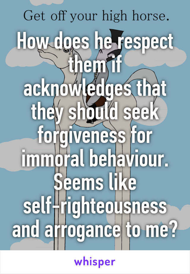 How does he respect them if acknowledges that they should seek forgiveness for immoral behaviour. Seems like self-righteousness and arrogance to me?