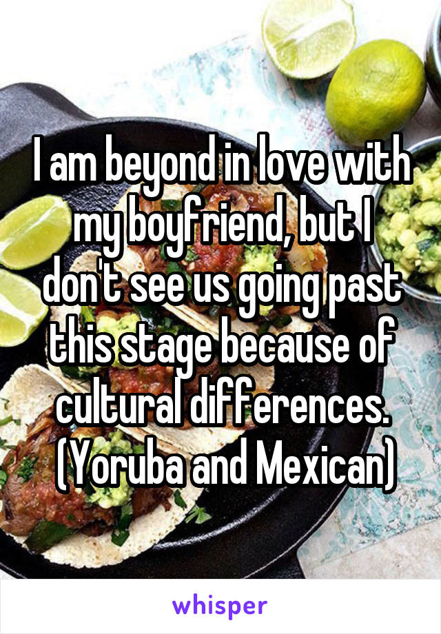 I am beyond in love with my boyfriend, but I don't see us going past this stage because of cultural differences.
 (Yoruba and Mexican)