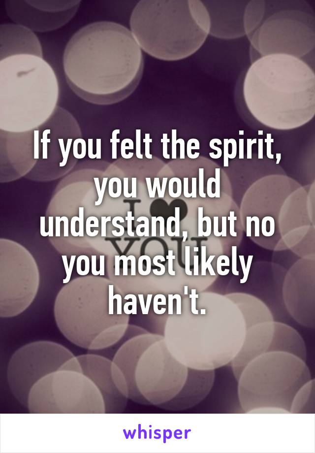 If you felt the spirit, you would understand, but no you most likely haven't.