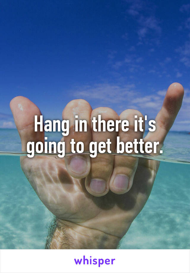 Hang in there it's going to get better.