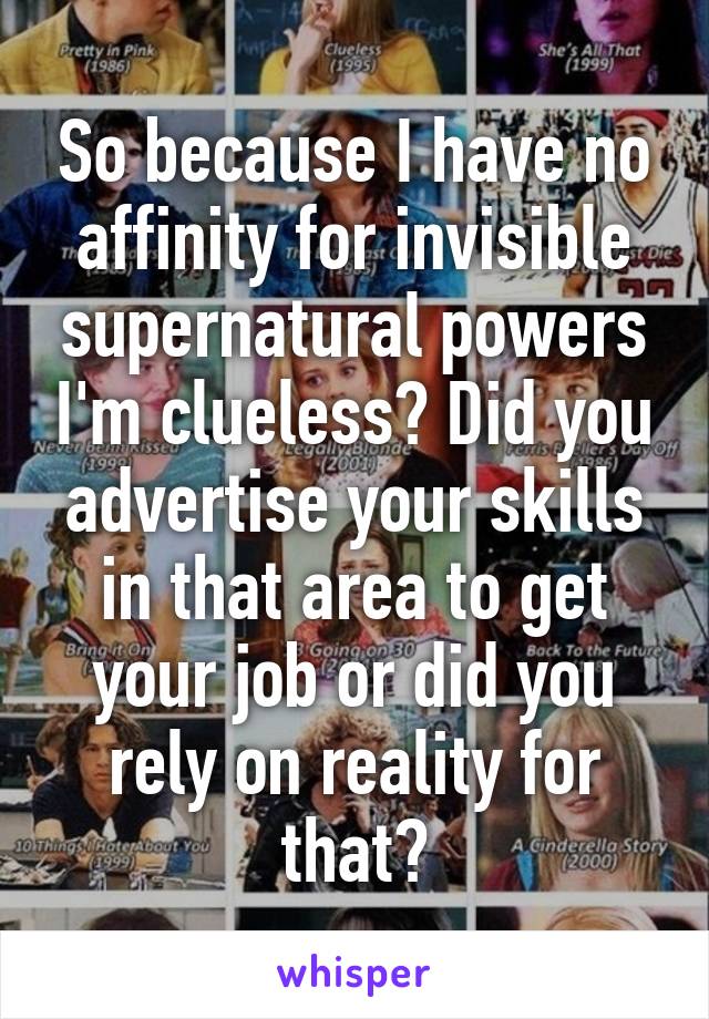 So because I have no affinity for invisible supernatural powers I'm clueless? Did you advertise your skills in that area to get your job or did you rely on reality for that?