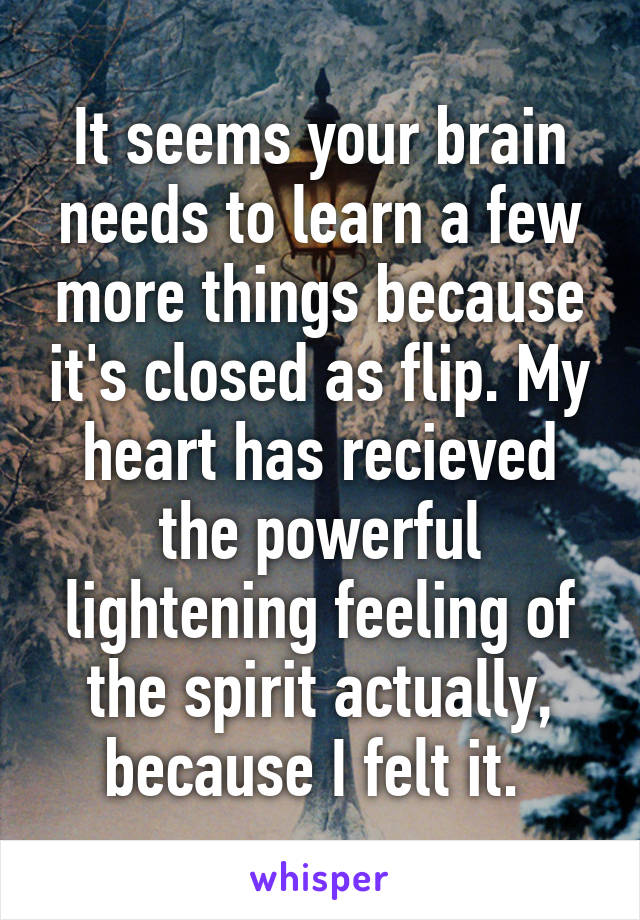 It seems your brain needs to learn a few more things because it's closed as flip. My heart has recieved the powerful lightening feeling of the spirit actually, because I felt it. 