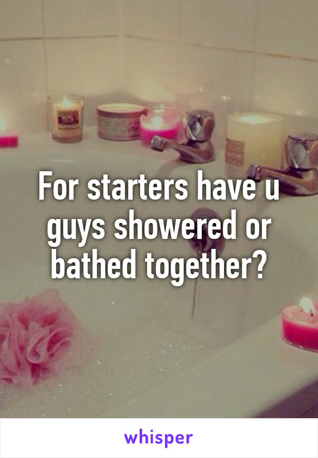 For starters have u guys showered or bathed together?