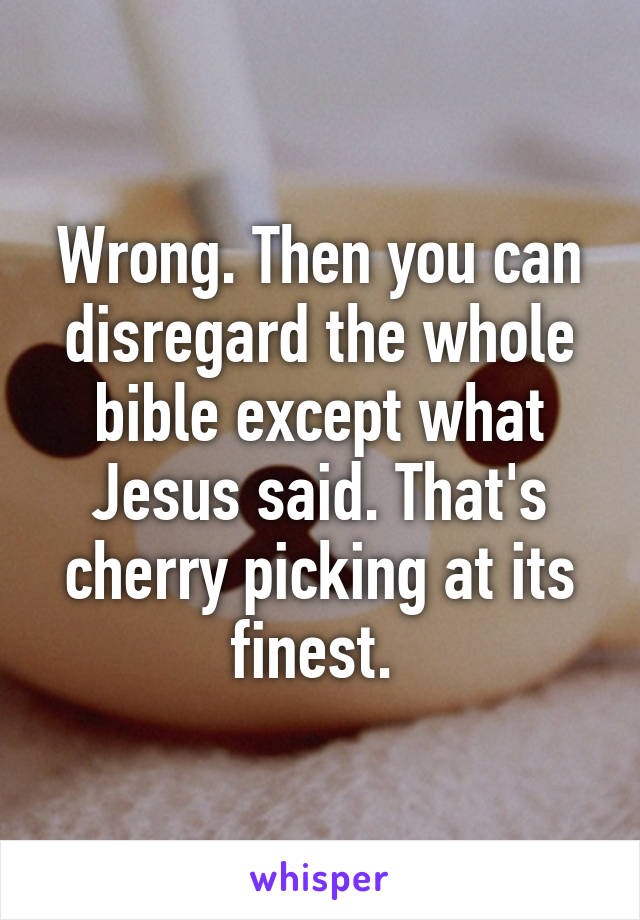 Wrong. Then you can disregard the whole bible except what Jesus said. That's cherry picking at its finest. 