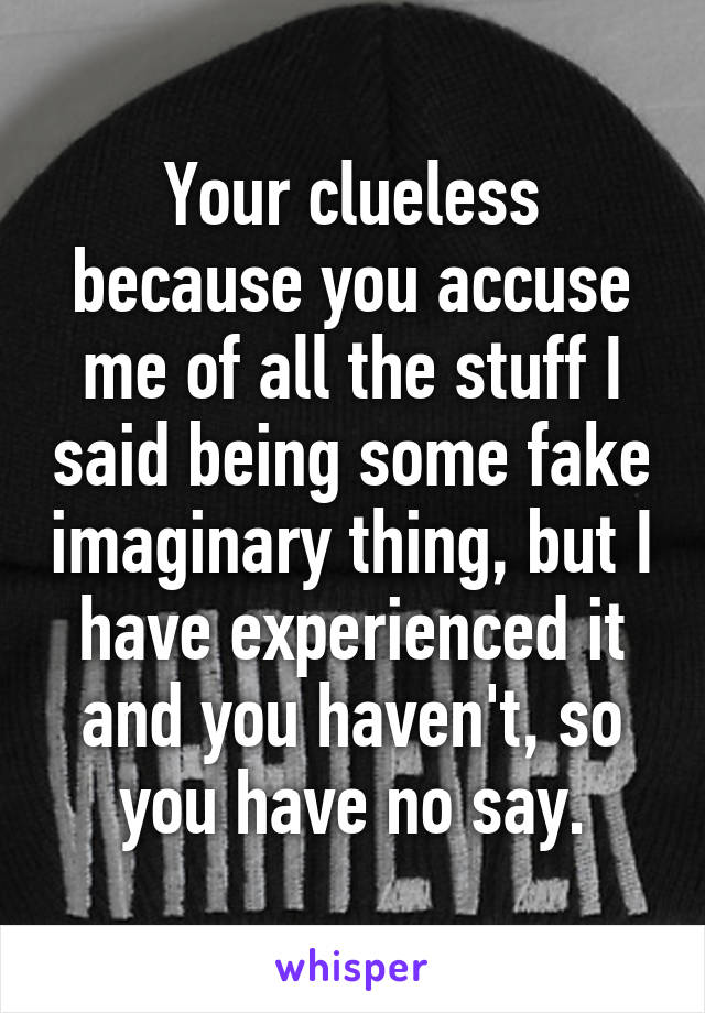 Your clueless because you accuse me of all the stuff I said being some fake imaginary thing, but I have experienced it and you haven't, so you have no say.