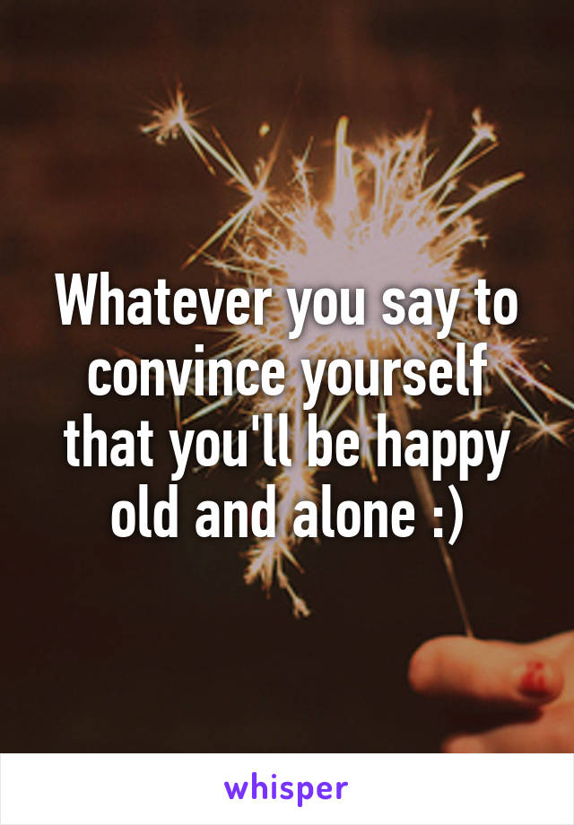 Whatever you say to convince yourself that you'll be happy old and alone :)