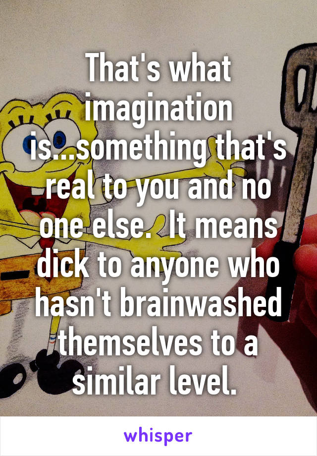 That's what imagination is...something that's real to you and no one else.  It means dick to anyone who hasn't brainwashed themselves to a similar level. 