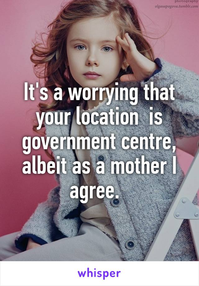 It's a worrying that your location  is government centre, albeit as a mother I agree.  