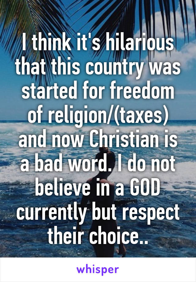 I think it's hilarious that this country was started for freedom of religion/(taxes) and now Christian is a bad word. I do not believe in a GOD currently but respect their choice..