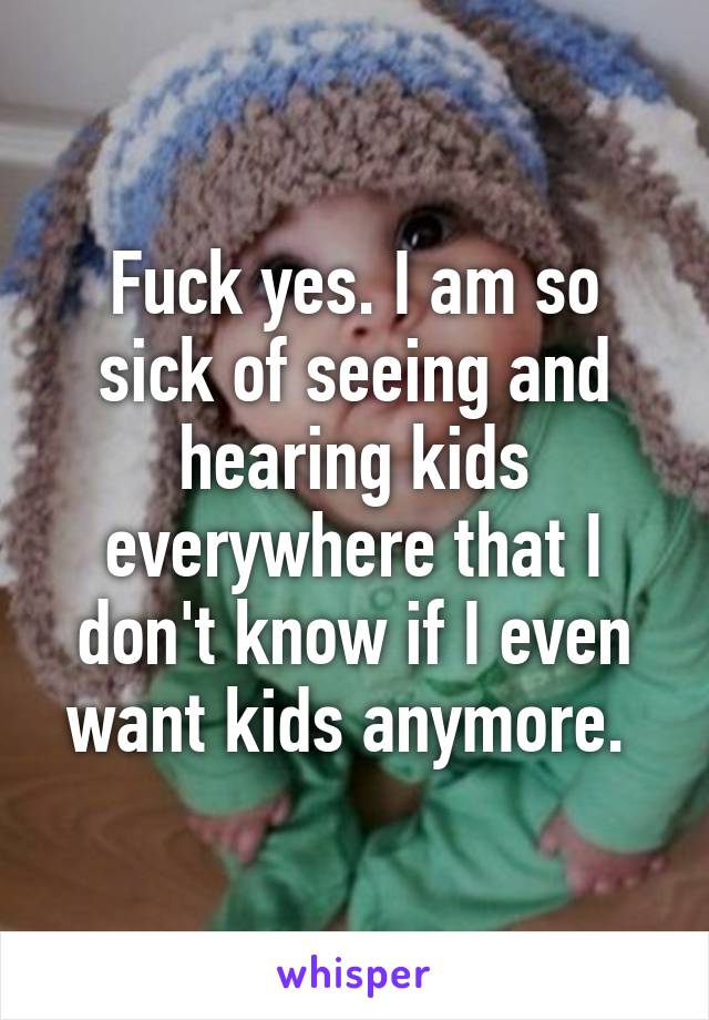 Fuck yes. I am so sick of seeing and hearing kids everywhere that I don't know if I even want kids anymore. 