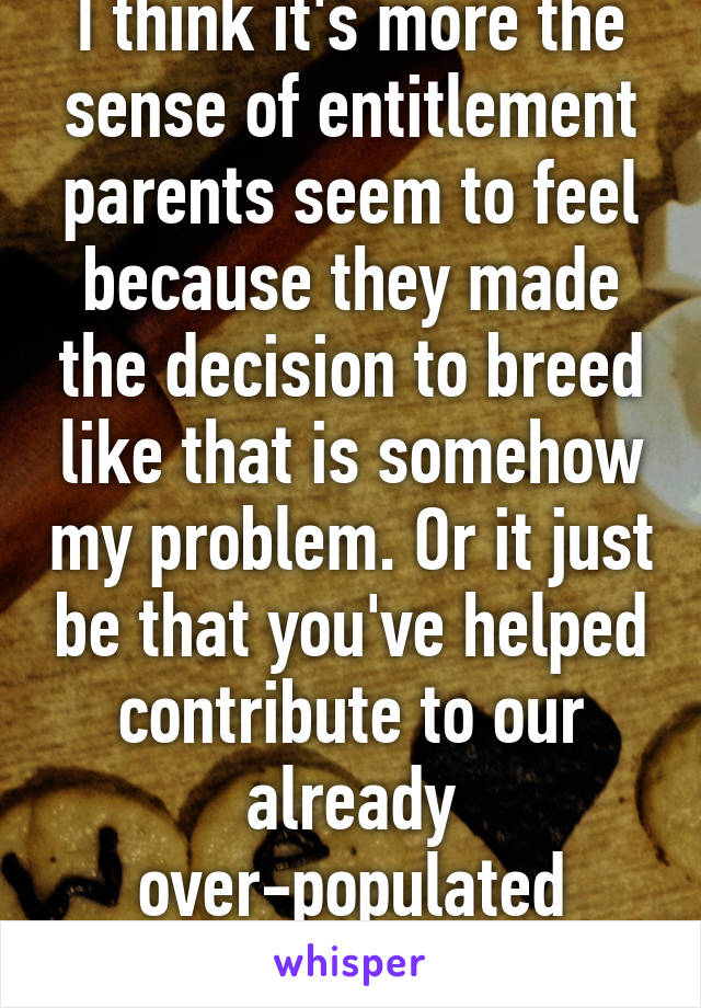 I think it's more the sense of entitlement parents seem to feel because they made the decision to breed like that is somehow my problem. Or it just be that you've helped contribute to our already over-populated world......thanks.