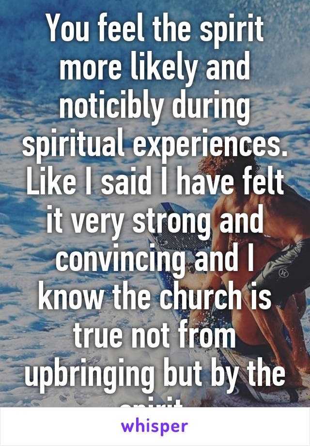 You feel the spirit more likely and noticibly during spiritual experiences. Like I said I have felt it very strong and convincing and I know the church is true not from upbringing but by the spirit.