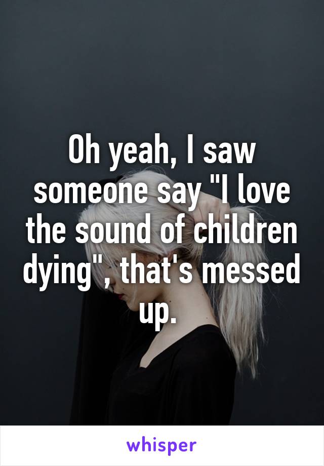 Oh yeah, I saw someone say "I love the sound of children dying", that's messed up. 