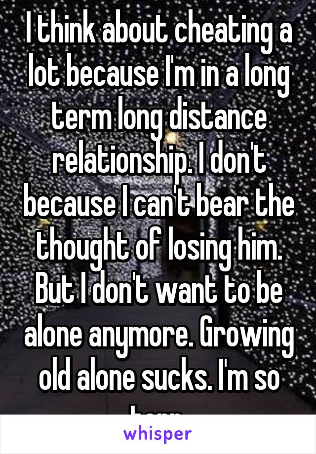 I think about cheating a lot because I'm in a long term long distance relationship. I don't because I can't bear the thought of losing him. But I don't want to be alone anymore. Growing old alone sucks. I'm so torn 