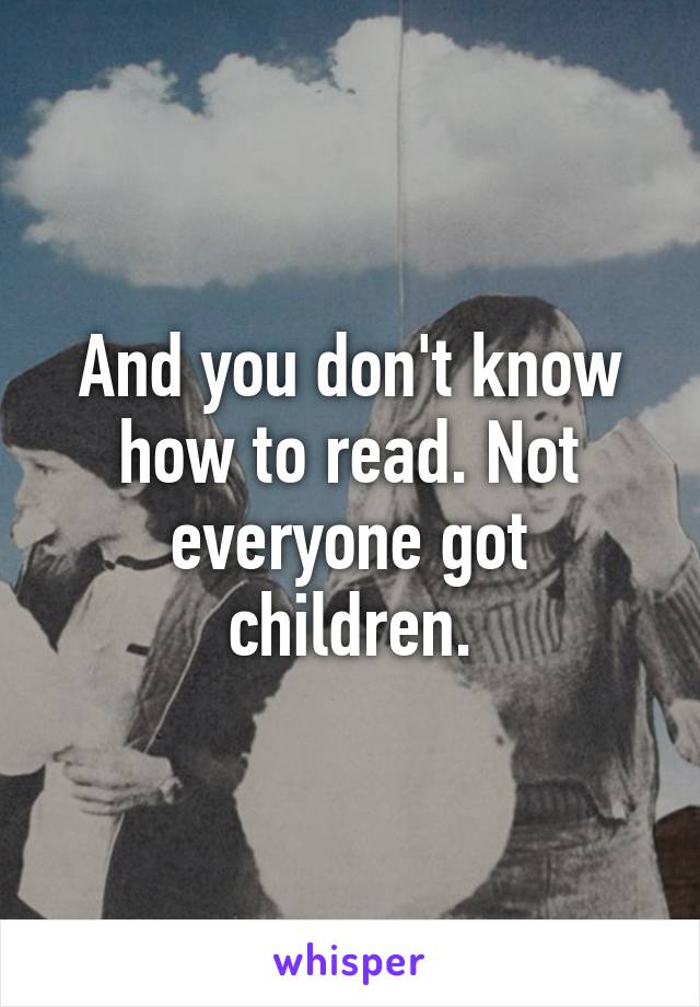 And you don't know how to read. Not everyone got children.