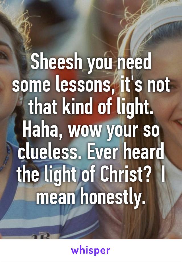 Sheesh you need some lessons, it's not that kind of light. Haha, wow your so clueless. Ever heard the light of Christ?  I mean honestly.