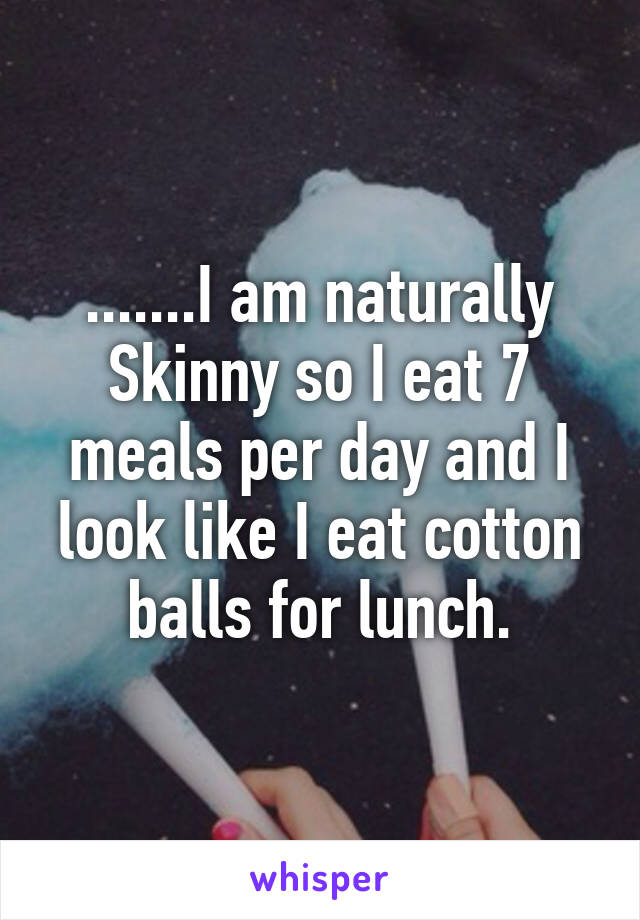 .......I am naturally Skinny so I eat 7 meals per day and I look like I eat cotton balls for lunch.