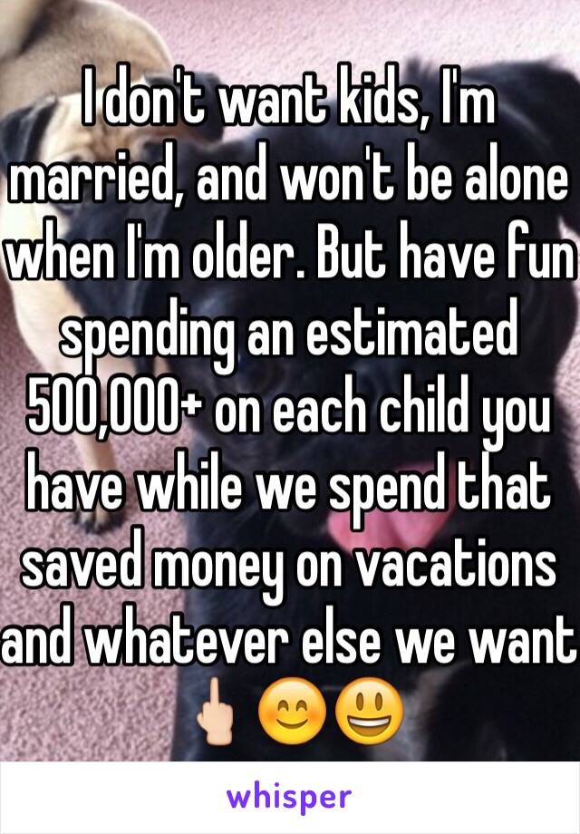 I don't want kids, I'm married, and won't be alone when I'm older. But have fun spending an estimated 500,000+ on each child you have while we spend that saved money on vacations and whatever else we want 🖕🏻😊😃