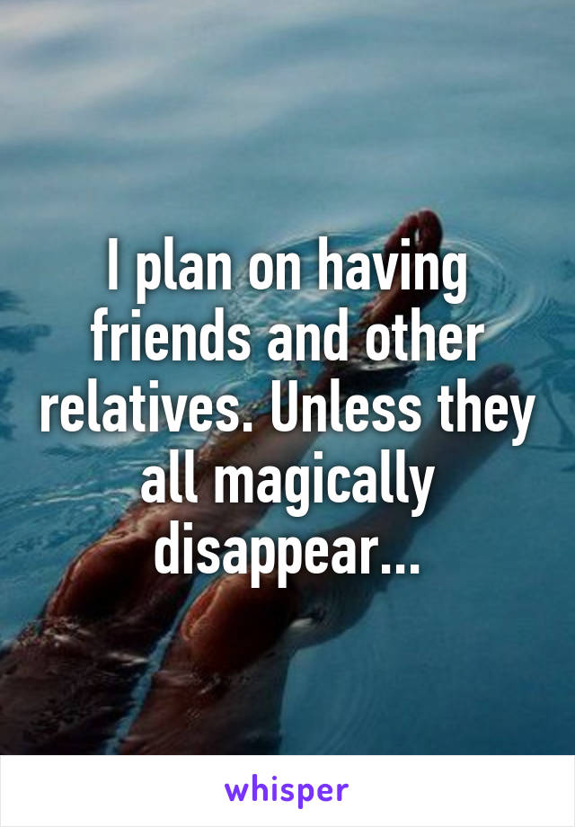 I plan on having friends and other relatives. Unless they all magically disappear...