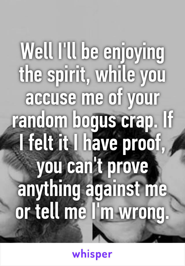 Well I'll be enjoying the spirit, while you accuse me of your random bogus crap. If I felt it I have proof, you can't prove anything against me or tell me I'm wrong.