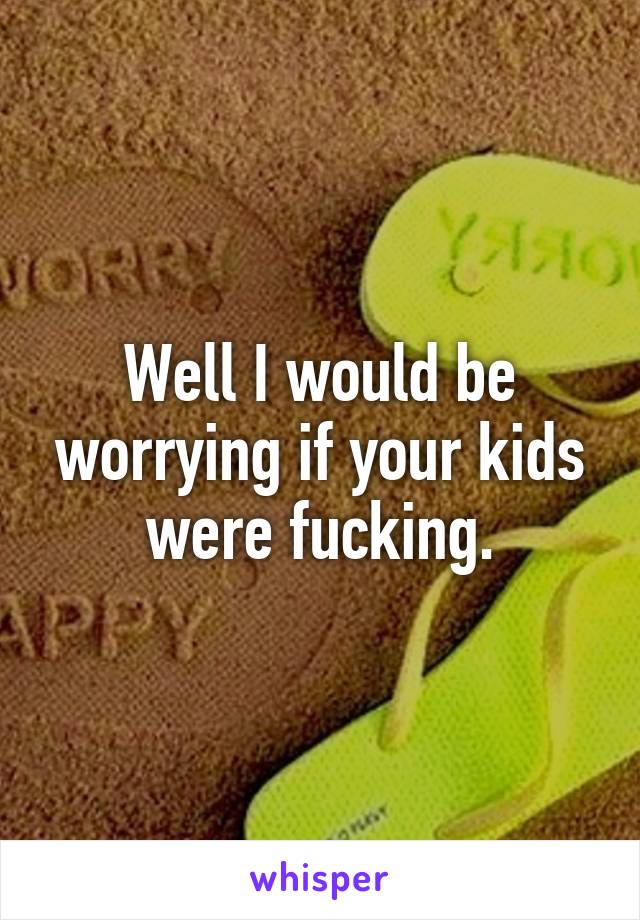 Well I would be worrying if your kids were fucking.