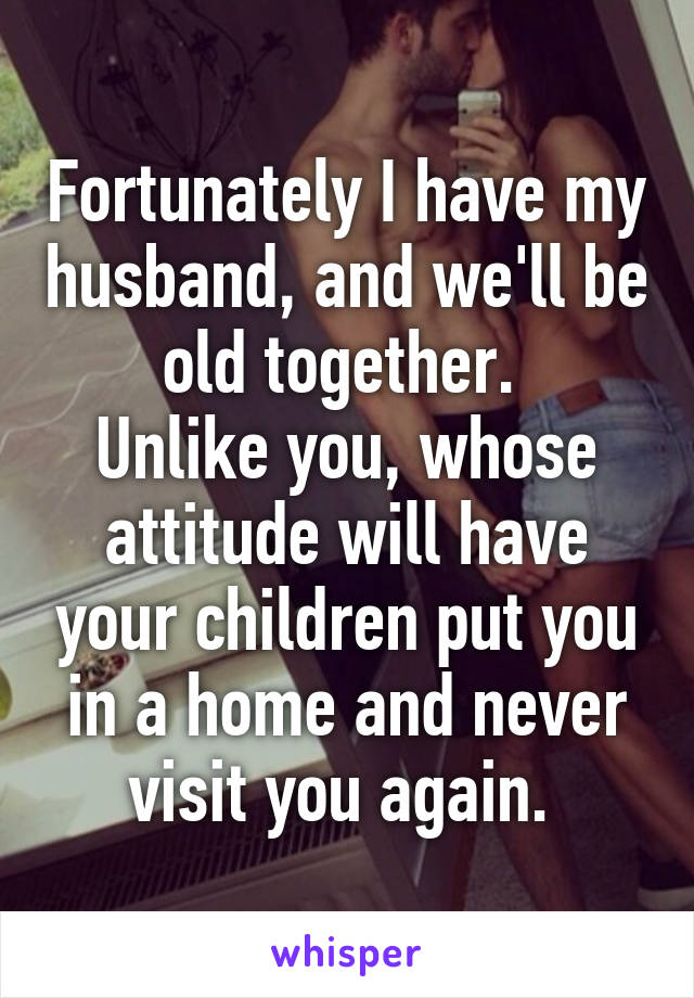 Fortunately I have my husband, and we'll be old together. 
Unlike you, whose attitude will have your children put you in a home and never visit you again. 