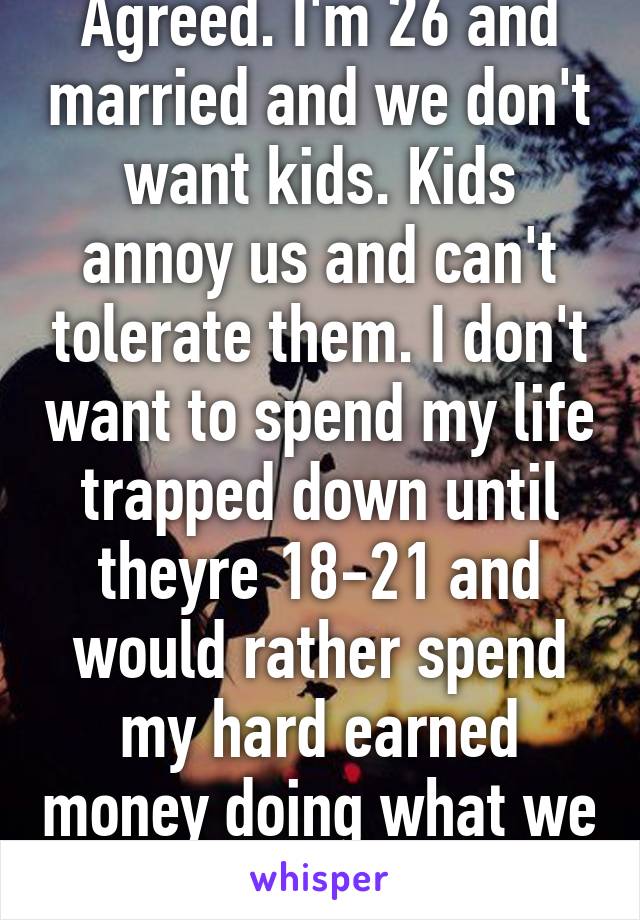 Agreed. I'm 26 and married and we don't want kids. Kids annoy us and can't tolerate them. I don't want to spend my life trapped down until theyre 18-21 and would rather spend my hard earned money doing what we want