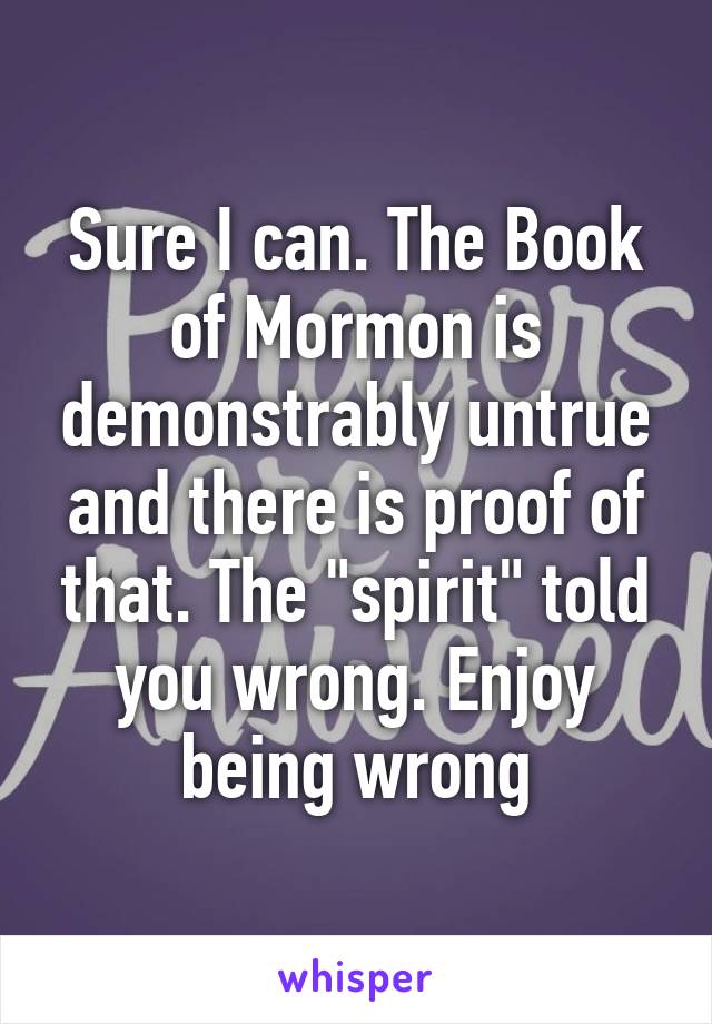 Sure I can. The Book of Mormon is demonstrably untrue and there is proof of that. The "spirit" told you wrong. Enjoy being wrong