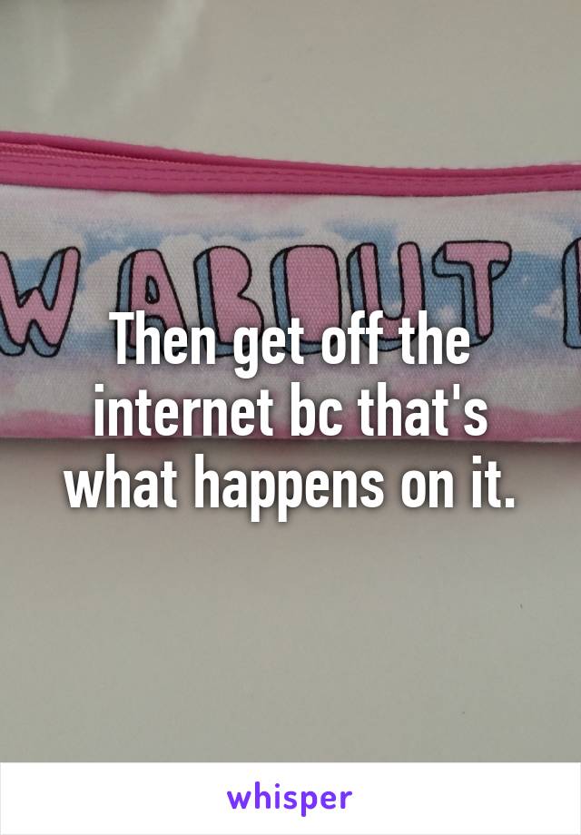 Then get off the internet bc that's what happens on it.