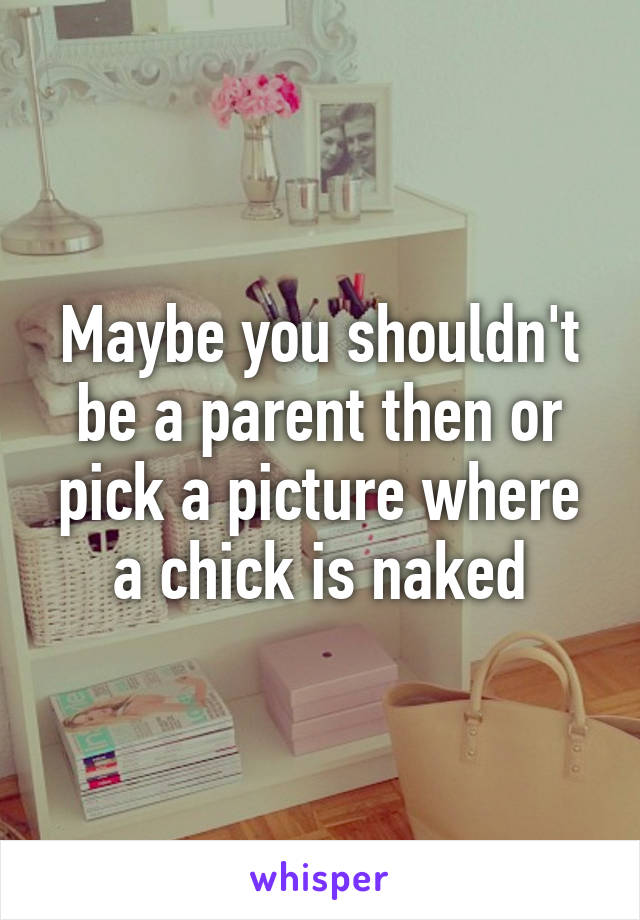 Maybe you shouldn't be a parent then or pick a picture where a chick is naked