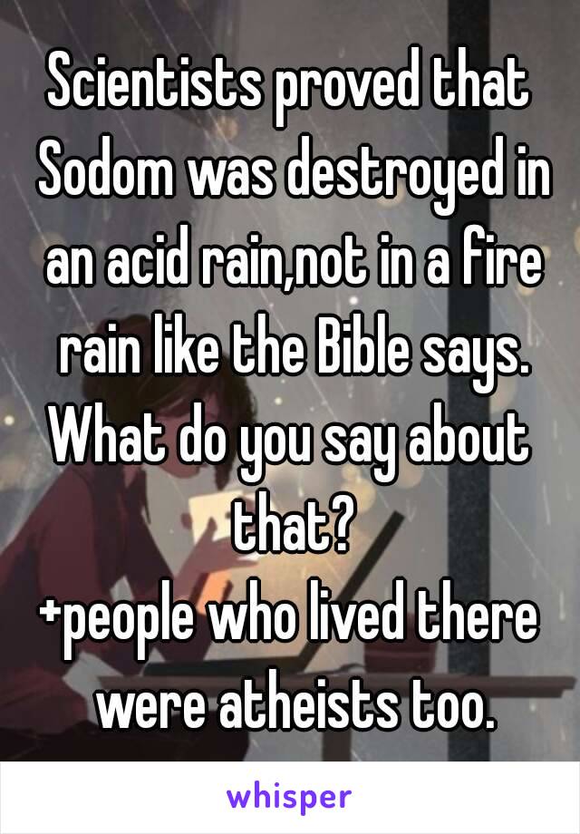 Scientists proved that Sodom was destroyed in an acid rain,not in a fire rain like the Bible says.
What do you say about that?
+people who lived there were atheists too.