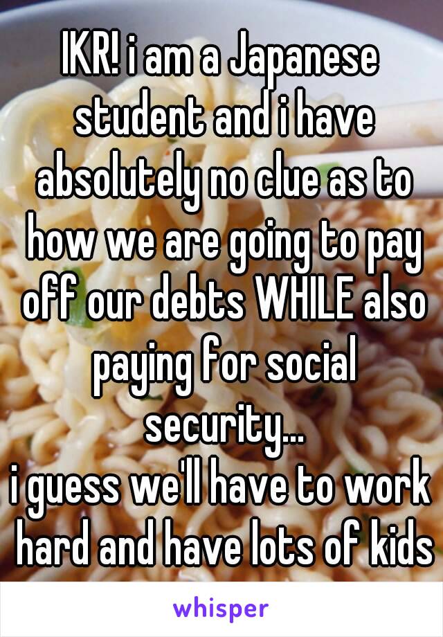 IKR! i am a Japanese student and i have absolutely no clue as to how we are going to pay off our debts WHILE also paying for social security...
i guess we'll have to work hard and have lots of kids