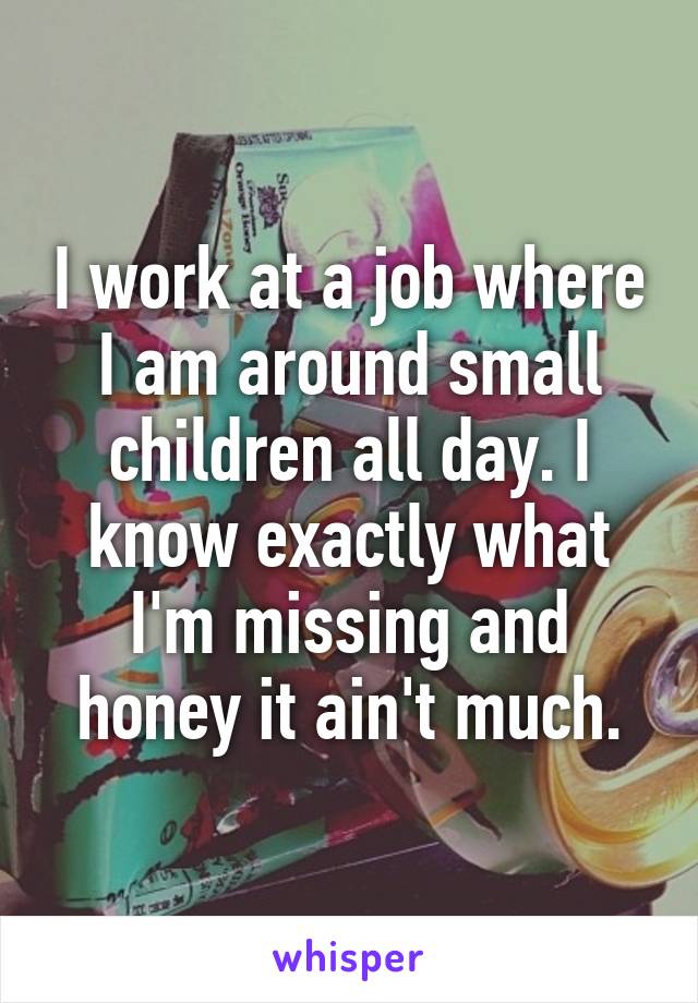 I work at a job where I am around small children all day. I know exactly what I'm missing and honey it ain't much.