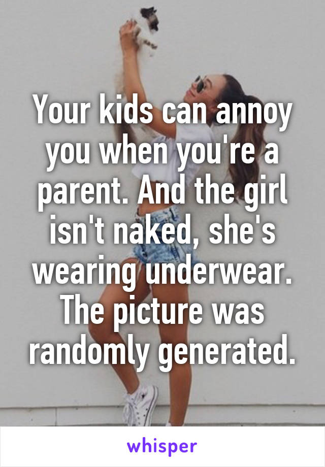 Your kids can annoy you when you're a parent. And the girl isn't naked, she's wearing underwear. The picture was randomly generated.