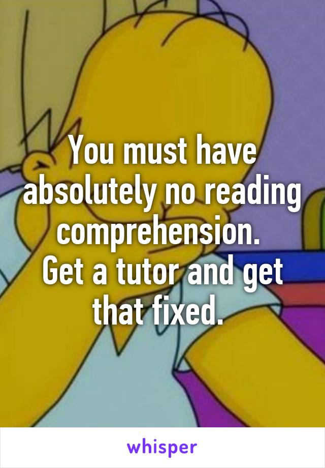 You must have absolutely no reading comprehension. 
Get a tutor and get that fixed. 