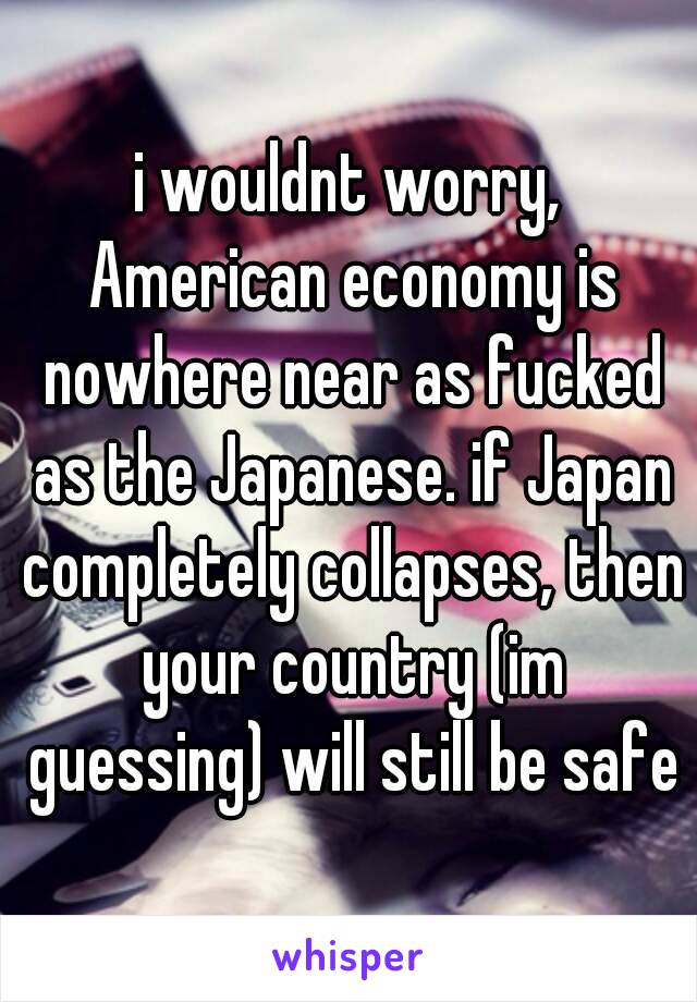 i wouldnt worry, American economy is nowhere near as fucked as the Japanese. if Japan completely collapses, then your country (im guessing) will still be safe