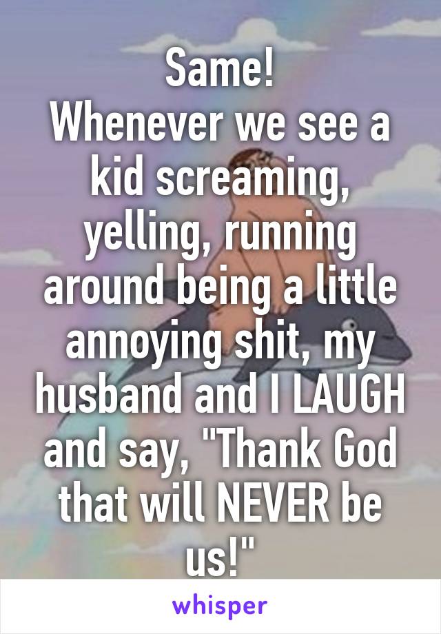 Same!
Whenever we see a kid screaming, yelling, running around being a little annoying shit, my husband and I LAUGH and say, "Thank God that will NEVER be us!"