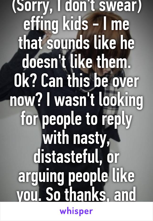 (Sorry, I don't swear) effing kids - I me that sounds like he doesn't like them. Ok? Can this be over now? I wasn't looking for people to reply with nasty, distasteful, or arguing people like you. So thanks, and we are done.