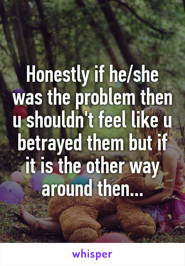 Honestly if he/she was the problem then u shouldn't feel like u betrayed them but if it is the other way around then...