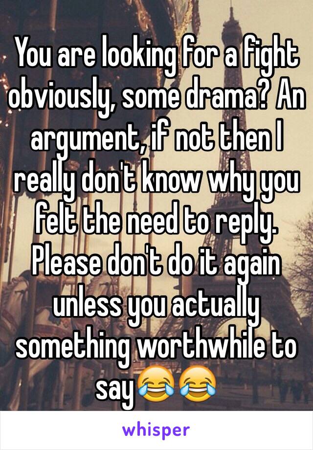 You are looking for a fight obviously, some drama? An argument, if not then I really don't know why you felt the need to reply. Please don't do it again unless you actually something worthwhile to say😂😂