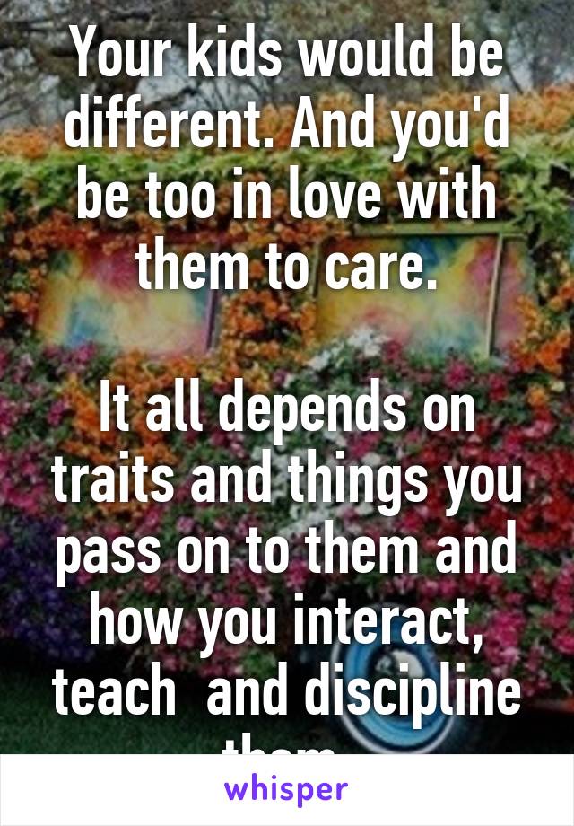 Your kids would be different. And you'd be too in love with them to care.

It all depends on traits and things you pass on to them and how you interact, teach  and discipline them.