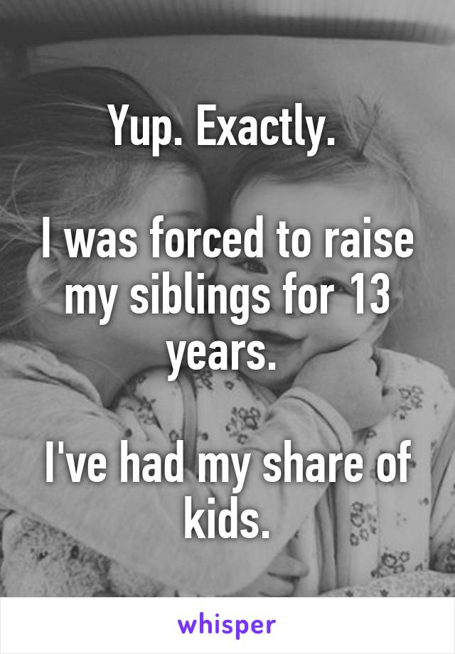 Yup. Exactly. 

I was forced to raise my siblings for 13 years. 

I've had my share of kids.